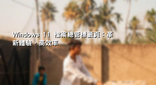 Windows 11 檔案總管標籤頁：革新體驗，高效率
