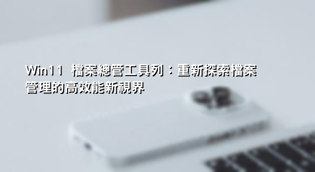 Win11 檔案總管工具列：重新探索檔案管理的高效能新視界