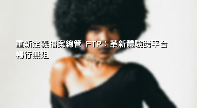 重新定義檔案總管 FTP：革新體驗跨平台暢行無阻