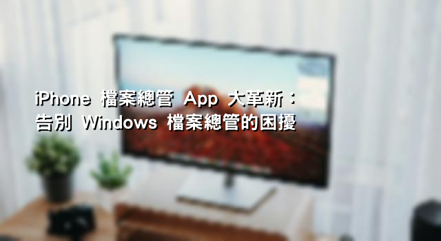 iPhone 檔案總管 App 大革新：告別 Windows 檔案總管的困擾