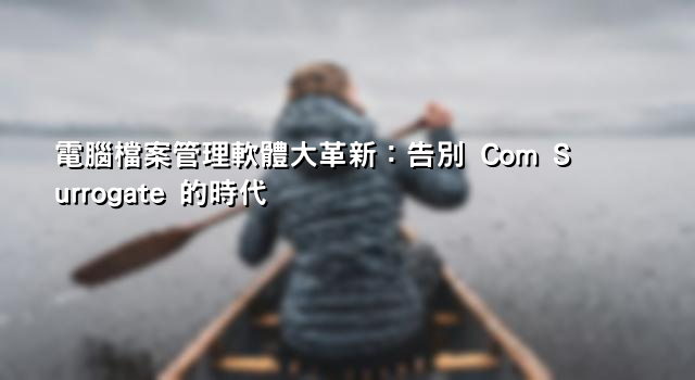 電腦檔案管理軟體大革新：告別 Com Surrogate 的時代