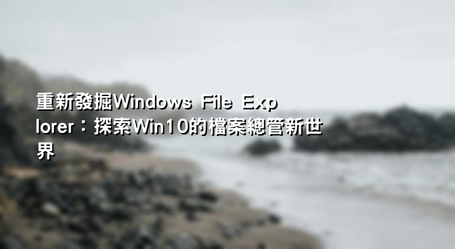重新發掘Windows File Explorer：探索Win10的檔案總管新世界