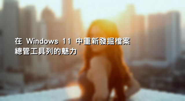 在 Windows 11 中重新發掘檔案總管工具列的魅力