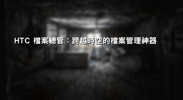 HTC 檔案總管：跨越時空的檔案管理神器